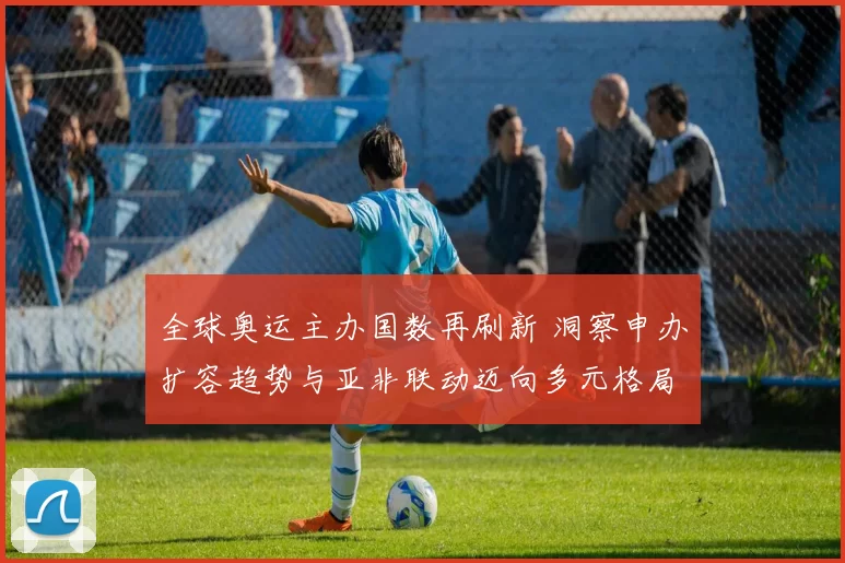 全球奥运主办国数再刷新 洞察申办扩容趋势与亚非联动迈向多元格局