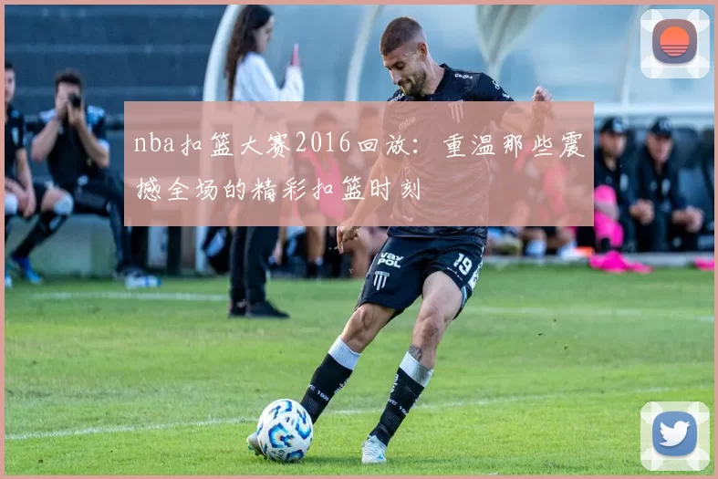 nba扣篮大赛2016回放:重温那些震撼全场的精彩扣篮时刻