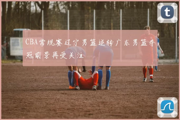 CBA常规赛辽宁男篮逆转广东男篮夺冠前景再受关注