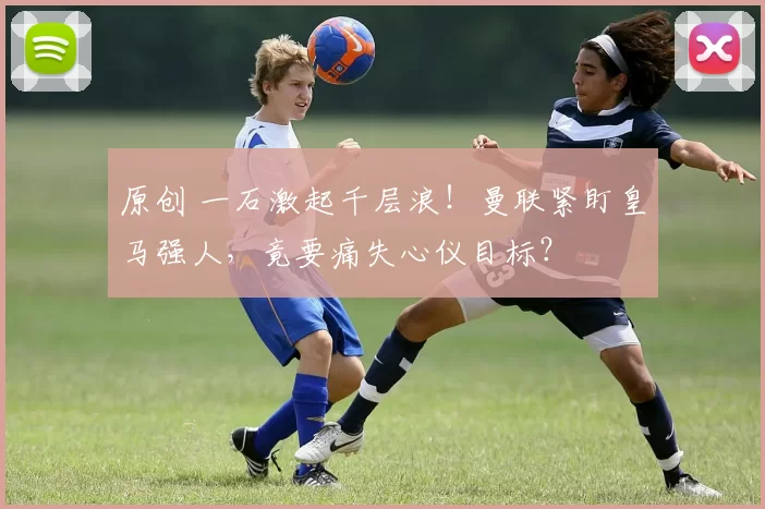 原创 一石激起千层浪！曼联紧盯皇马强人，竟要痛失心仪目标？