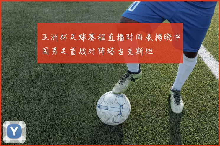 亚洲杯足球赛程直播时间表揭晓中国男足首战对阵塔吉克斯坦