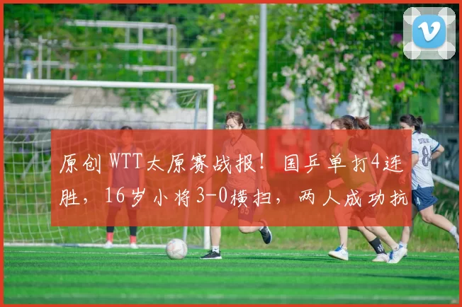 原创 WTT太原赛战报！国乒单打4连胜，16岁小将3-0横扫，两人成功抗日