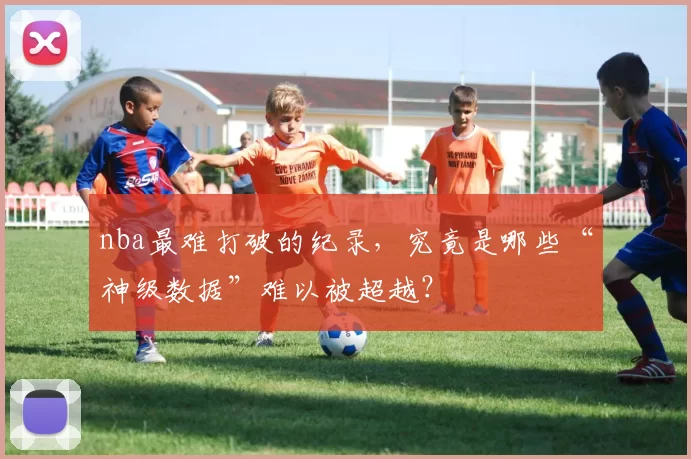 nba最难打破的纪录，究竟是哪些“神级数据”难以被超越？