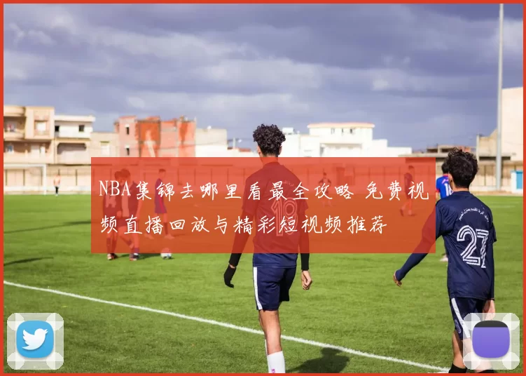 NBA集锦去哪里看最全攻略 免费视频直播回放与精彩短视频推荐