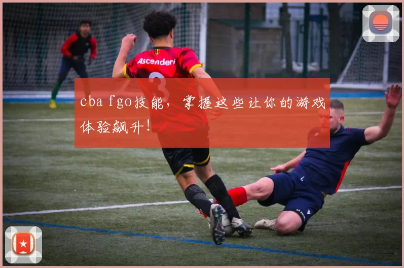 cba fgo技能，掌握这些让你的游戏体验飙升！