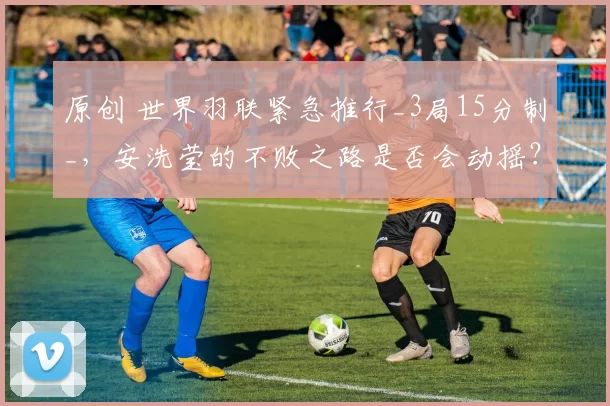 原创 世界羽联紧急推行_3局15分制_，安洗莹的不败之路是否会动摇？