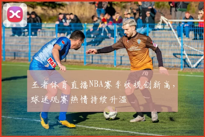 王者体育直播NBA赛季收视创新高，球迷观赛热情持续升温