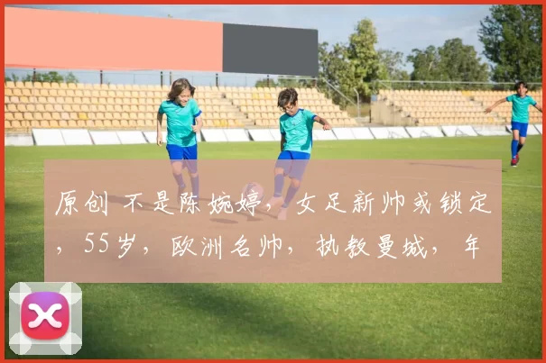 原创 不是陈婉婷，女足新帅或锁定，55岁，欧洲名帅，执教曼城，年薪不过100万