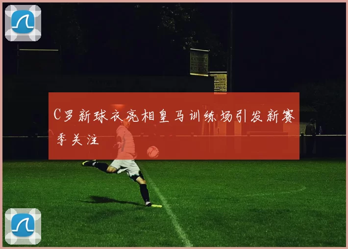 C罗新球衣亮相皇马训练场引发新赛季关注