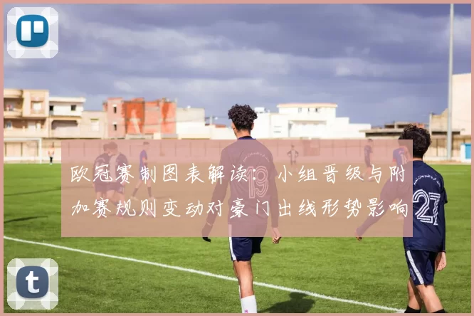 欧冠赛制图表解读：小组晋级与附加赛规则变动对豪门出线形势影响