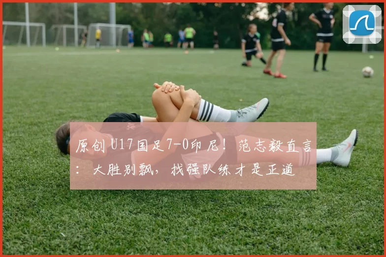 原创 U17国足7-0印尼！范志毅直言：大胜别飘，找强队练才是正道