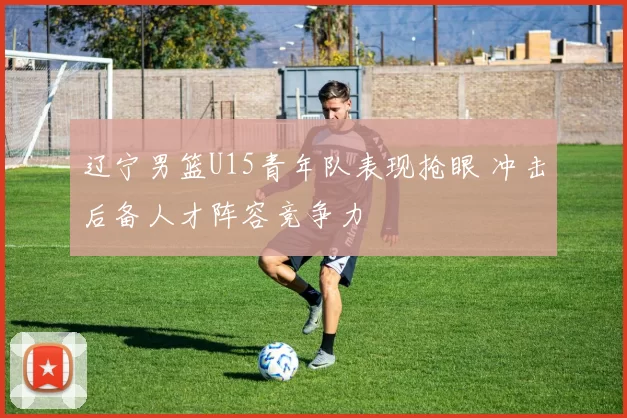 辽宁男篮U15青年队表现抢眼 冲击后备人才阵容竞争力