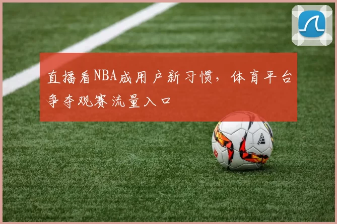 直播看NBA成用户新习惯，体育平台争夺观赛流量入口