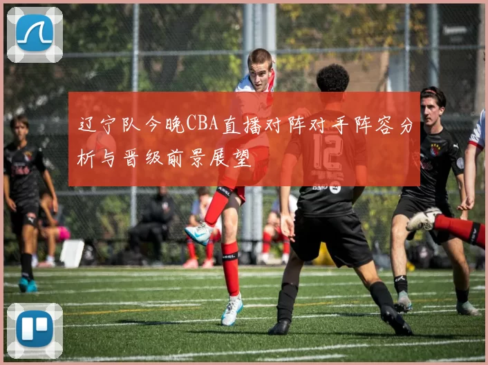 辽宁队今晚CBA直播对阵对手阵容分析与晋级前景展望