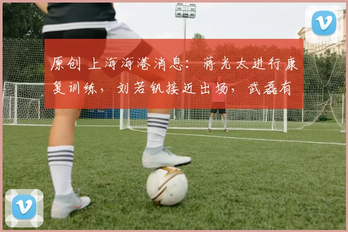 原创 上海海港消息：蒋光太进行康复训练，刘若钒接近出场，武磊有伤