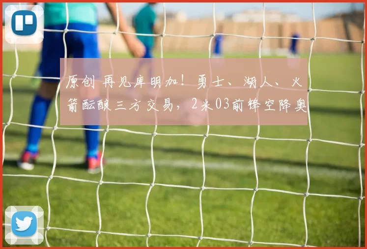 原创 再见库明加！勇士、湖人、火箭酝酿三方交易，2米03前锋空降奥克兰