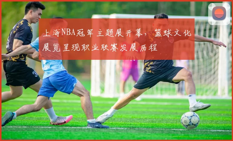 上海NBA冠军主题展开幕，篮球文化展览呈现职业联赛发展历程