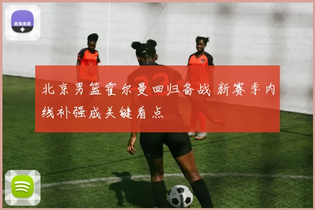 北京男篮霍尔曼回归备战 新赛季内线补强成关键看点