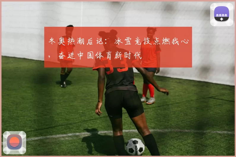 冬奥热潮后记：冰雪竞技点燃我心，奋进中国体育新时代