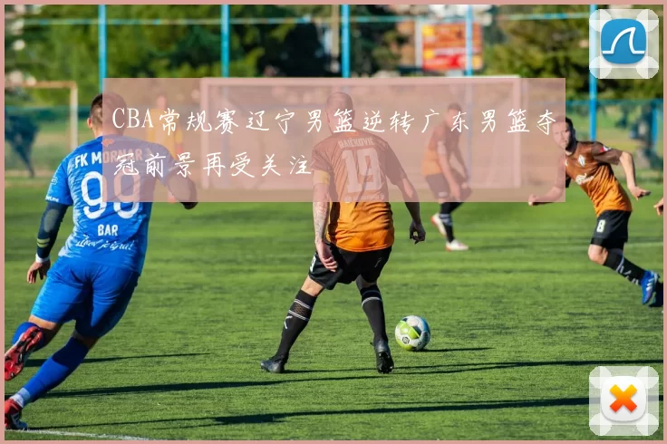 CBA常规赛辽宁男篮逆转广东男篮夺冠前景再受关注