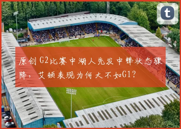 原创 G2比赛中湖人先发中锋状态骤降，艾顿表现为何大不如G1？