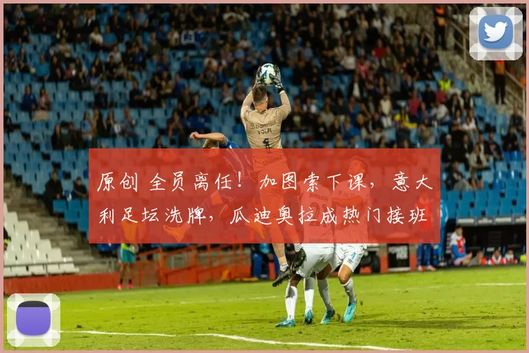 原创 全员离任！加图索下课，意大利足坛洗牌，瓜迪奥拉成热门接班人