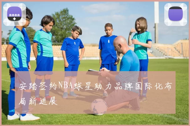 安踏签约NBA球星助力品牌国际化布局新进展