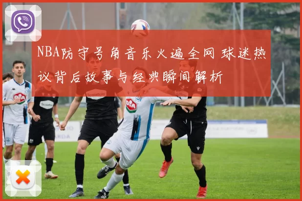 NBA防守号角音乐火遍全网 球迷热议背后故事与经典瞬间解析