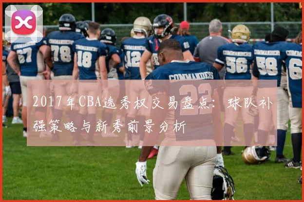 2017年CBA选秀权交易盘点：球队补强策略与新秀前景分析