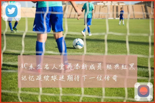 AC米兰名人堂再添新成员 经典红黑记忆延续球迷期待下一位传奇