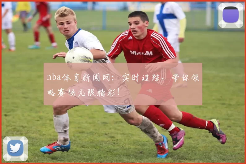 nba体育新闻网:实时追踪,带你领略赛场无限精彩!