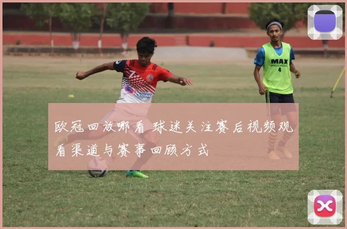欧冠回放哪看 球迷关注赛后视频观看渠道与赛事回顾方式