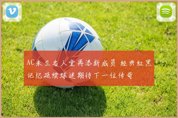 AC米兰名人堂再添新成员 经典红黑记忆延续球迷期待下一位传奇