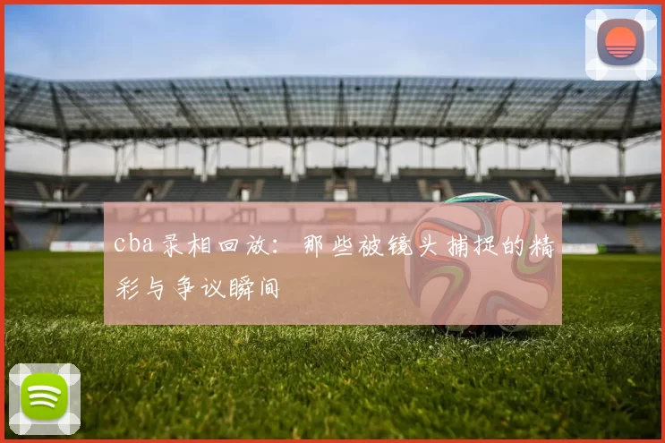 cba录相回放：那些被镜头捕捉的精彩与争议瞬间