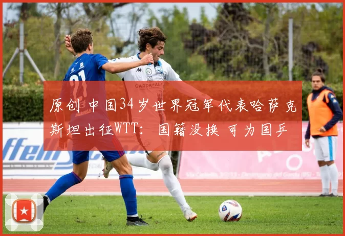 原创 中国34岁世界冠军代表哈萨克斯坦出征WTT：国籍没换 可为国乒出场