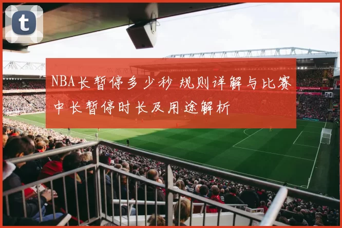 NBA长暂停多少秒 规则详解与比赛中长暂停时长及用途解析