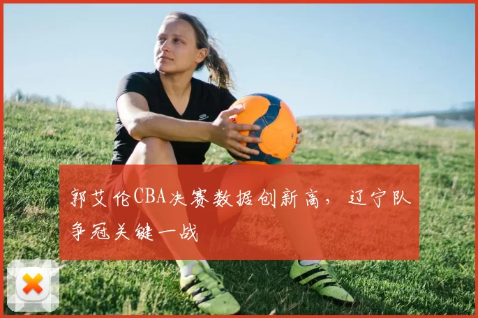 郭艾伦CBA决赛数据创新高，辽宁队争冠关键一战