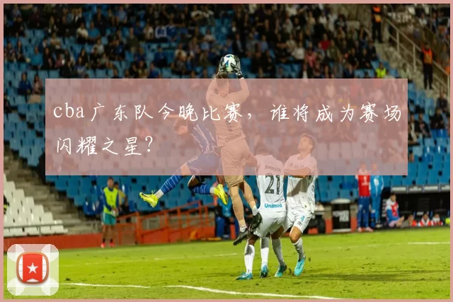 cba广东队今晚比赛，谁将成为赛场闪耀之星？