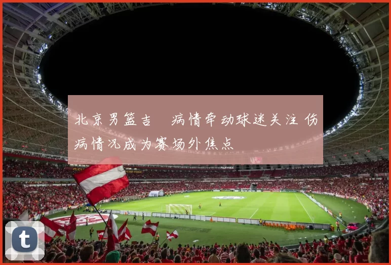 北京男篮吉喆病情牵动球迷关注 伤病情况成为赛场外焦点