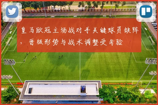 皇马欧冠主场战对手关键球员缺阵,晋级形势与战术调整受考验