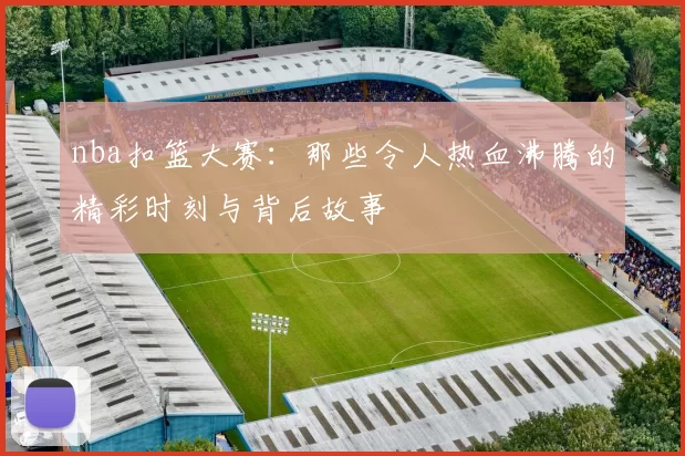 nba扣篮大赛：那些令人热血沸腾的精彩时刻与背后故事