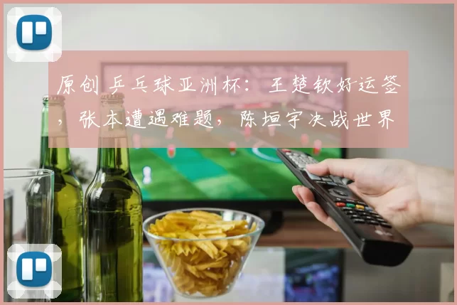 原创 乒乓球亚洲杯：王楚钦好运签，张本遭遇难题，陈垣宇决战世界冠军