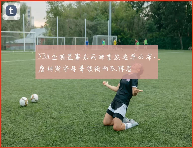 NBA全明星赛东西部首发名单公布,詹姆斯字母哥领衔两队阵容