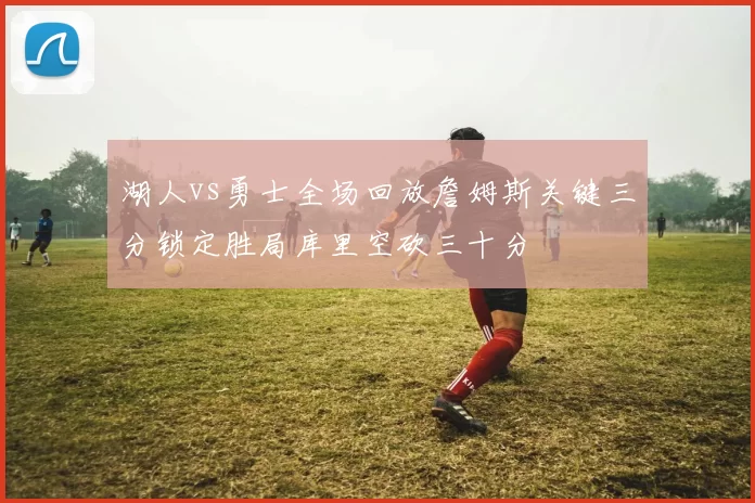 湖人vs勇士全场回放詹姆斯关键三分锁定胜局库里空砍三十分