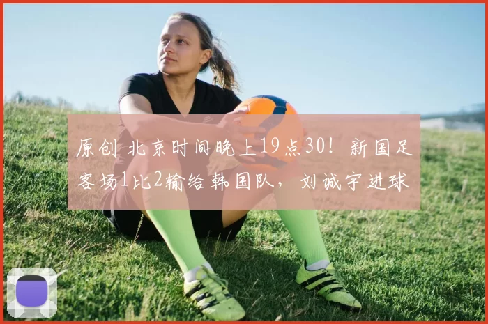 原创 北京时间晚上19点30！新国足客场1比2输给韩国队，刘诚宇进球