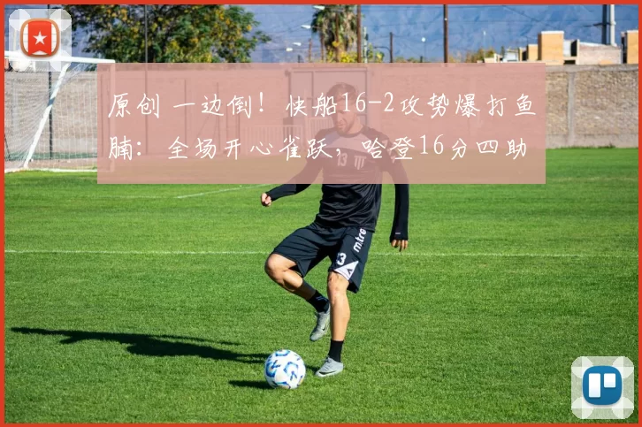 原创 一边倒！快船16-2攻势爆打鱼腩：全场开心雀跃，哈登16分四助攻