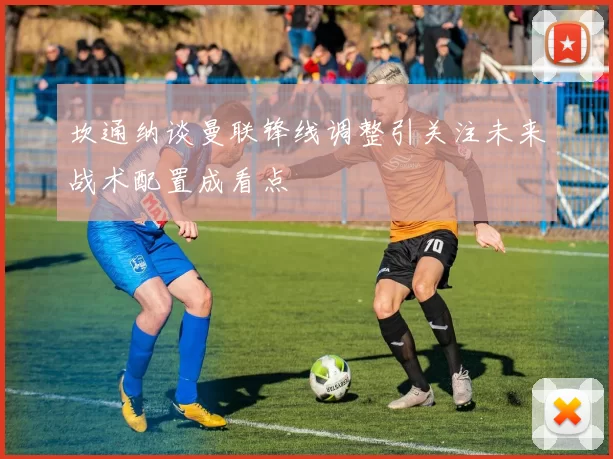 坎通纳谈曼联锋线调整引关注未来战术配置成看点