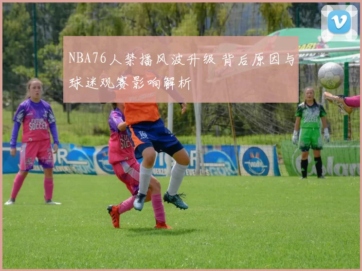 NBA76人禁播风波升级 背后原因与球迷观赛影响解析