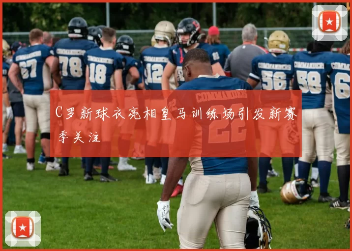 C罗新球衣亮相皇马训练场引发新赛季关注