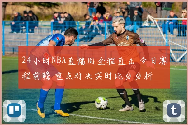 24小时NBA直播间全程直击 今日赛程前瞻 重点对决实时比分分析